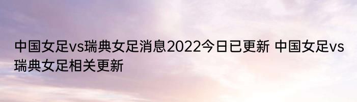 中国女足vs瑞典女足消息2022今日已更新 中国女足vs瑞典女足相关更新