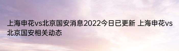 上海申花vs北京国安消息2022今日已更新 上海申花vs北京国安相关动态