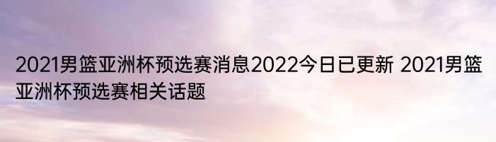 2021男篮亚洲杯预选赛消息2022今日已更新 2021男篮亚洲杯预选赛相关话题