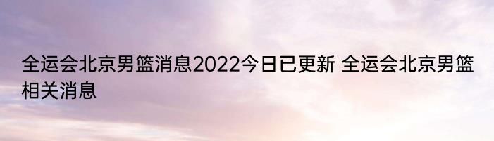 全运会北京男篮消息2022今日已更新 全运会北京男篮相关消息