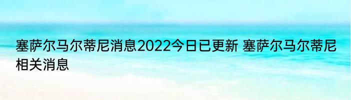 塞萨尔马尔蒂尼消息2022今日已更新 塞萨尔马尔蒂尼相关消息